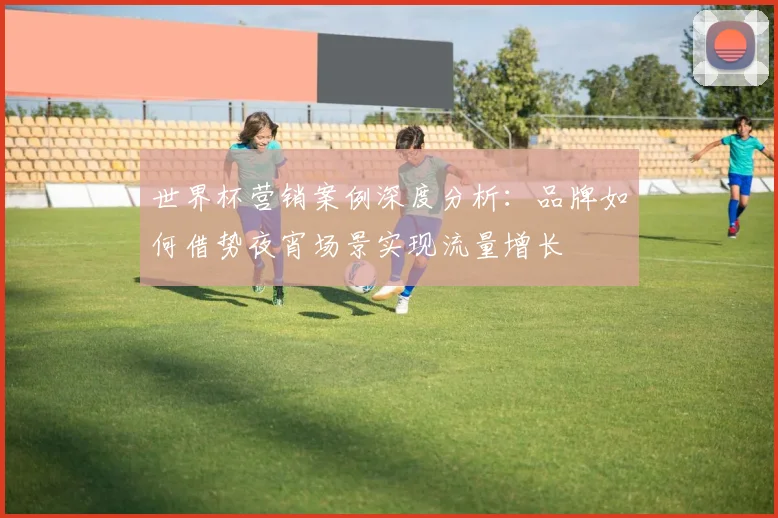 世界杯营销案例深度分析:品牌如何借势夜宵场景实现流量增长