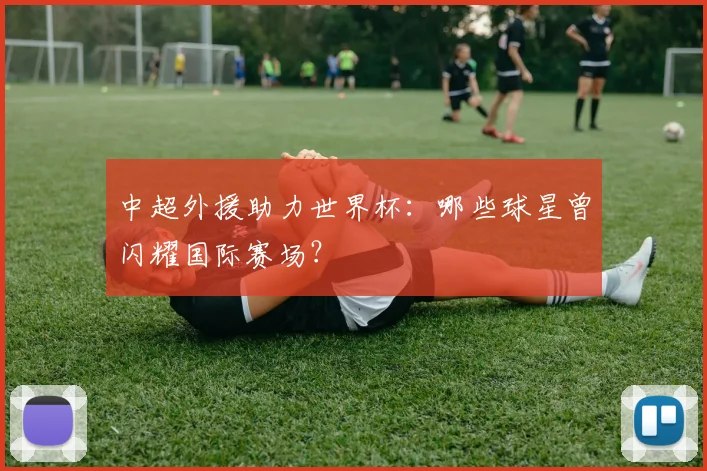 中超外援助力世界杯:哪些球星曾闪耀国际赛场?