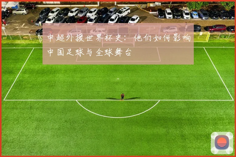 中超外援世界杯史:他们如何影响中国足球与全球舞台