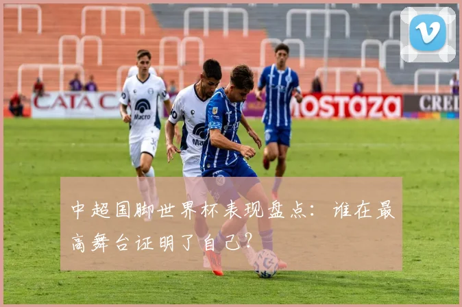 中超国脚世界杯表现盘点:谁在最高舞台证明了自己?