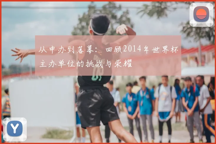 从申办到落幕:回顾2014年世界杯主办单位的挑战与荣耀