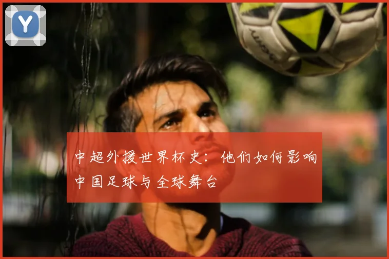 中超外援世界杯史:他们如何影响中国足球与全球舞台
