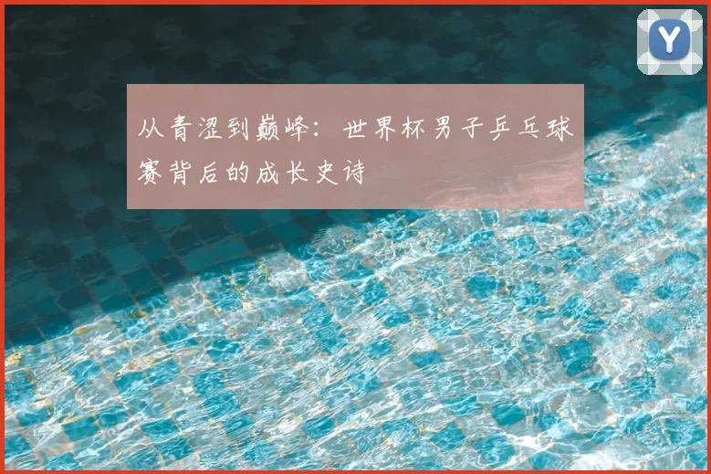 从青涩到巅峰：世界杯男子乒乓球赛背后的成长史诗