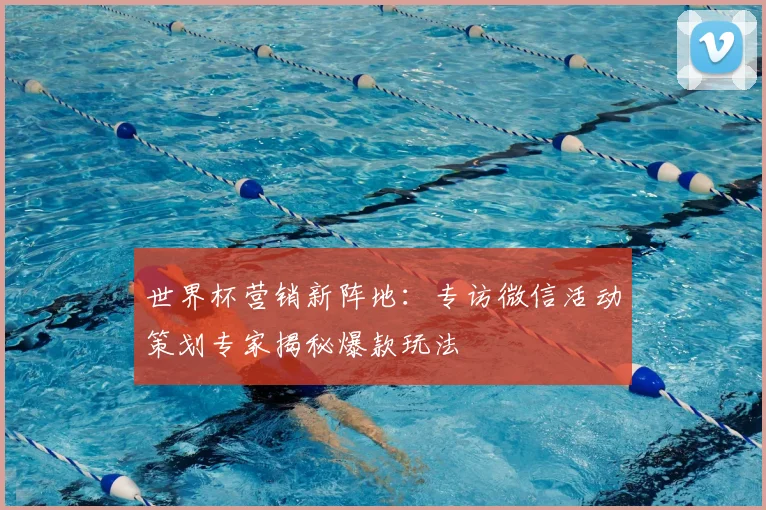 世界杯营销新阵地:专访微信活动策划专家揭秘爆款玩法