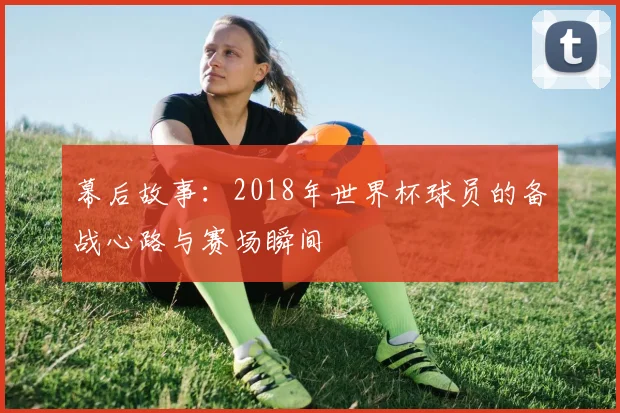 幕后故事：2018年世界杯球员的备战心路与赛场瞬间